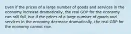 Even if the prices of a large number of goods and services in the economy increase​ dramatically, the real GDP for the economy can still​ fall, but if the prices of a large number of goods and services in the economy decrease​ dramatically, the real GDP for the economy cannot rise.