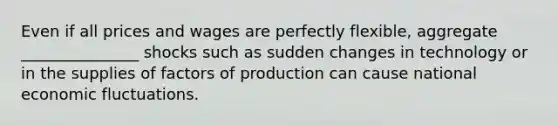 Even if all prices and wages are perfectly​ flexible, aggregate _______________ shocks such as sudden changes in technology or in the supplies of factors of production can cause national economic fluctuations.