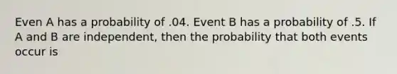 Even A has a probability of .04. Event B has a probability of .5. If A and B are independent, then the probability that both events occur is