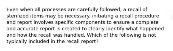 Even when all processes are carefully followed, a recall of sterilized items may be necessary. initiating a recall procedure and report involves specific components to ensure a complete and accurate report is created to clearly identify what happened and how the recall was handled. Which of the following is not typically included in the recall report?