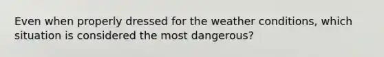 Even when properly dressed for the weather conditions, which situation is considered the most dangerous?