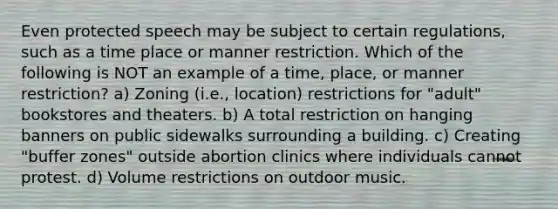 Even protected speech may be subject to certain regulations, such as a time place or manner restriction. Which of the following is NOT an example of a time, place, or manner restriction? a) Zoning (i.e., location) restrictions for "adult" bookstores and theaters. b) A total restriction on hanging banners on public sidewalks surrounding a building. c) Creating "buffer zones" outside abortion clinics where individuals cannot protest. d) Volume restrictions on outdoor music.