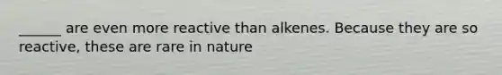 ______ are even more reactive than alkenes. Because they are so reactive, these are rare in nature