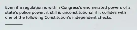 Even if a regulation is within Congress's enumerated powers of a state's police power, it still is unconstitutional if it collides with one of the following Constitution's independent checks: _________.