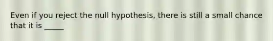 Even if you reject the null hypothesis, there is still a small chance that it is _____