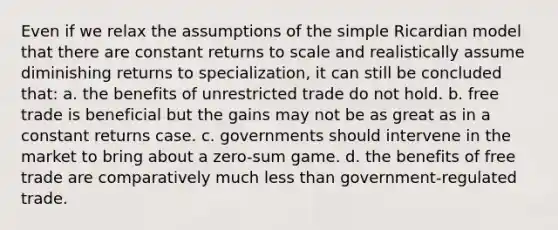 Even if we relax the assumptions of the simple Ricardian model that there are constant returns to scale and realistically assume diminishing returns to specialization, it can still be concluded that: a. the benefits of unrestricted trade do not hold. b. free trade is beneficial but the gains may not be as great as in a constant returns case. c. governments should intervene in the market to bring about a zero-sum game. d. the benefits of free trade are comparatively much less than government-regulated trade.