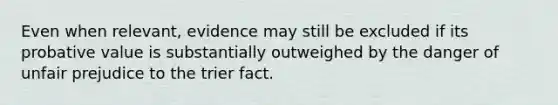 Even when relevant, evidence may still be excluded if its probative value is substantially outweighed by the danger of unfair prejudice to the trier fact.