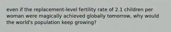 even if the replacement-level fertility rate of 2.1 children per woman were magically achieved globally tomorrow, why would the world's population keep growing?