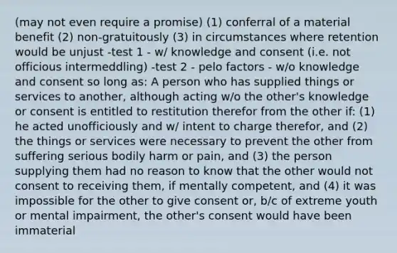 (may not even require a promise) (1) conferral of a material benefit (2) non-gratuitously (3) in circumstances where retention would be unjust -test 1 - w/ knowledge and consent (i.e. not officious intermeddling) -test 2 - pelo factors - w/o knowledge and consent so long as: A person who has supplied things or services to another, although acting w/o the other's knowledge or consent is entitled to restitution therefor from the other if: (1) he acted unofficiously and w/ intent to charge therefor, and (2) the things or services were necessary to prevent the other from suffering serious bodily harm or pain, and (3) the person supplying them had no reason to know that the other would not consent to receiving them, if mentally competent, and (4) it was impossible for the other to give consent or, b/c of extreme youth or mental impairment, the other's consent would have been immaterial