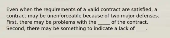 Even when the requirements of a valid contract are satisfied, a contract may be unenforceable because of two major defenses. First, there may be problems with the _____ of the contract. Second, there may be something to indicate a lack of ____.