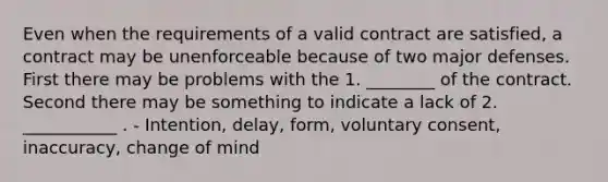 Even when the requirements of a valid contract are satisfied, a contract may be unenforceable because of two major defenses. First there may be problems with the 1. ________ of the contract. Second there may be something to indicate a lack of 2. ___________ . - Intention, delay, form, voluntary consent, inaccuracy, change of mind