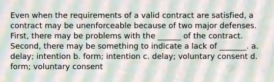 Even when the requirements of a valid contract are satisfied, a contract may be unenforceable because of two major defenses. First, there may be problems with the ______ of the contract. Second, there may be something to indicate a lack of _______. a. delay; intention b. form; intention c. delay; voluntary consent d. form; voluntary consent