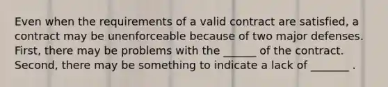 Even when the requirements of a valid contract are satisfied, a contract may be unenforceable because of two major defenses. First, there may be problems with the ______ of the contract. Second, there may be something to indicate a lack of _______ .