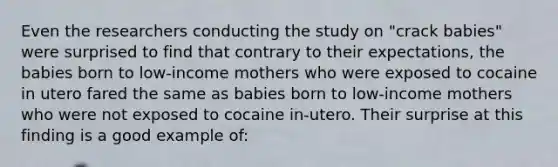 Even the researchers conducting the study on "crack babies" were surprised to find that contrary to their expectations, the babies born to low-income mothers who were exposed to cocaine in utero fared the same as babies born to low-income mothers who were not exposed to cocaine in-utero. Their surprise at this finding is a good example of: