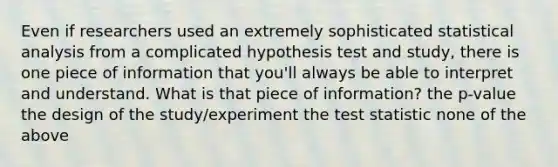 Even if researchers used an extremely sophisticated statistical analysis from a complicated hypothesis test and study, there is one piece of information that you'll always be able to interpret and understand. What is that piece of information? the p-value the design of the study/experiment the test statistic none of the above