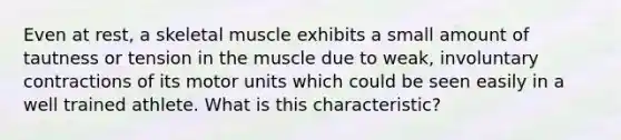 Even at rest, a skeletal muscle exhibits a small amount of tautness or tension in the muscle due to weak, involuntary contractions of its motor units which could be seen easily in a well trained athlete. What is this characteristic?