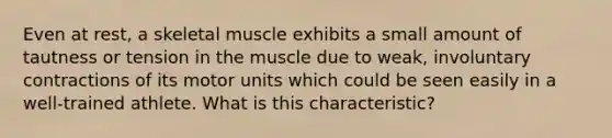 Even at rest, a skeletal muscle exhibits a small amount of tautness or tension in the muscle due to weak, involuntary contractions of its motor units which could be seen easily in a well-trained athlete. What is this characteristic?