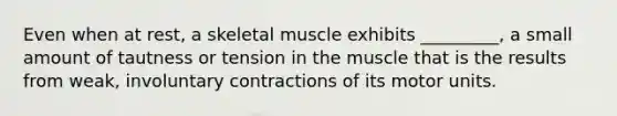 Even when at rest, a skeletal muscle exhibits _________, a small amount of tautness or tension in the muscle that is the results from weak, involuntary contractions of its motor units.