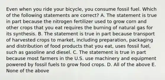 Even when you ride your bicycle, you consume fossil fuel. Which of the following statements are correct? A. The statement is true in part because the nitrogen fertilizer used to grow corn and other crops that you eat requires the burning of natural gas for its synthesis. B. The statement is true in part because transport of harvested crops to market, including preparation, packaging and distribution of food products that you eat, uses fossil fuel, such as gasoline and diesel. C. The statement is true in part because most farmers in the U.S. use machinery and equipment powered by fossil fuels to grow food crops. D. All of the above E. None of the above