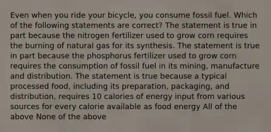 Even when you ride your bicycle, you consume fossil fuel. Which of the following statements are correct? The statement is true in part because the nitrogen fertilizer used to grow corn requires the burning of natural gas for its synthesis. The statement is true in part because the phosphorus fertilizer used to grow corn requires the consumption of fossil fuel in its mining, manufacture and distribution. The statement is true because a typical processed food, including its preparation, packaging, and distribution, requires 10 calories of energy input from various sources for every calorie available as food energy All of the above None of the above