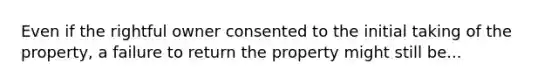 Even if the rightful owner consented to the initial taking of the property, a failure to return the property might still be...