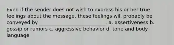 Even if the sender does not wish to express his or her true feelings about the message, these feelings will probably be conveyed by ___________________________. a. assertiveness b. gossip or rumors c. aggressive behavior d. tone and body language