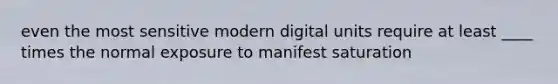 even the most sensitive modern digital units require at least ____ times the normal exposure to manifest saturation