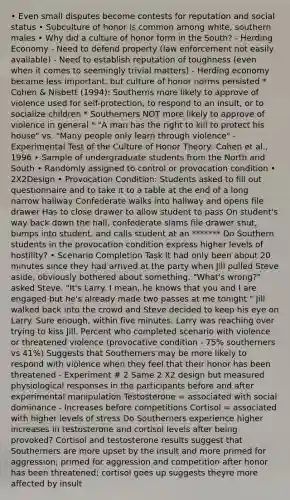 • Even small disputes become contests for reputation and social status • Subculture of honor is common among white, southern males • Why did a culture of honor form in the South? - Herding Economy - Need to defend property (law enforcement not easily available) - Need to establish reputation of toughness (even when it comes to seemingly trivial matters) - Herding economy became less important, but culture of honor norms persisted * Cohen & Nisbett (1994): Southerns more likely to approve of violence used for self-protection, to respond to an insult, or to socialize children * Southerners NOT more likely to approve of violence in general * "A man has the right to kill to protect his house" vs. "Many people only learn through violence" - Experimental Test of the Culture of Honor Theory: Cohen et al., 1996 • Sample of undergraduate students from the North and South • Randomly assigned to control or provocation condition • 2X2Design • Provocation Condition: Students asked to fill out questionnaire and to take it to a table at the end of a long narrow hallway Confederate walks into hallway and opens file drawer Has to close drawer to allow student to pass On student's way back down the hall, confederate slams file drawer shut, bumps into student, and calls student at an ******* Do Southern students in the provocation condition express higher levels of hostility? • Scenario Completion Task It had only been about 20 minutes since they had arrived at the party when Jill pulled Steve aside, obviously bothered about something. "What's wrong?" asked Steve. "It's Larry. I mean, he knows that you and I are engaged but he's already made two passes at me tonight." Jill walked back into the crowd and Steve decided to keep his eye on Larry. Sure enough, within five minutes, Larry was reaching over trying to kiss Jill. Percent who completed scenario with violence or threatened violence (provocative condition - 75% southerners vs 41%) Suggests that Southerners may be more likely to respond with violence when they feel that their honor has been threatened - Experiment # 2 Same 2 X2 design but measured physiological responses in the participants before and after experimental manipulation Testosterone = associated with social dominance - Increases before competitions Cortisol = associated with higher levels of stress Do Southerners experience higher increases in testosterone and cortisol levels after being provoked? Cortisol and testosterone results suggest that Southerners are more upset by the insult and more primed for aggression; primed for aggression and competition after honor has been threatened; cortisol goes up suggests theyre more affected by insult