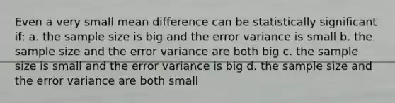 Even a very small mean difference can be statistically significant if: a. the sample size is big and the error variance is small b. the sample size and the error variance are both big c. the sample size is small and the error variance is big d. the sample size and the error variance are both small