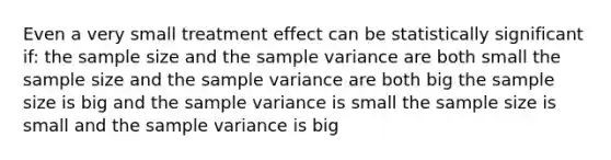 Even a very small treatment effect can be statistically significant if: the sample size and the sample variance are both small the sample size and the sample variance are both big the sample size is big and the sample variance is small the sample size is small and the sample variance is big