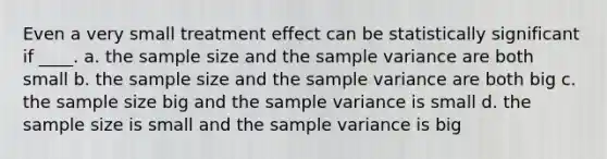 Even a very small treatment effect can be statistically significant if ____. a. the sample size and the <a href='https://www.questionai.com/knowledge/kKPm4DaUPs-sample-variance' class='anchor-knowledge'>sample variance</a> are both small b. the sample size and the sample variance are both big c. the sample size big and the sample variance is small d. the sample size is small and the sample variance is big