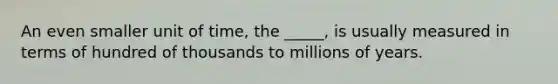 An even smaller unit of time, the _____, is usually measured in terms of hundred of thousands to millions of years.