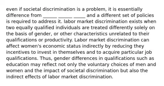 even if societal discrimination is a problem, it is essentially difference from ______ ______ _____ and a different set of policies is required to address it. labor market discrimination exists when two equally qualified individuals are treated differently solely on the basis of gender, or other characteristics unrelated to their qualifications or productivity. Labor market discrimination can affect women's economic status indirectly by reducing they incentives to invest in themselves and to acquire particular job qualifications. Thus, gender differences in qualifications such as education may reflect not only the voluntary choices of men and women and the impact of societal discrimination but also the indirect effects of labor market discrimination.