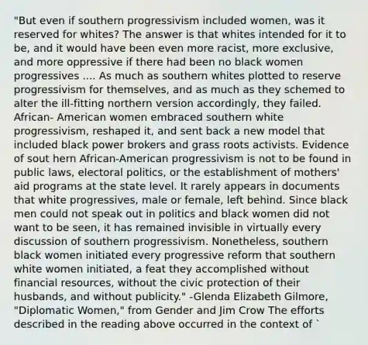 "But even if southern progressivism included women, was it reserved for whites? The answer is that whites intended for it to be, and it would have been even more racist, more exclusive, and more oppressive if there had been no black women progressives .... As much as southern whites plotted to reserve progressivism for themselves, and as much as they schemed to alter the ill-fitting northern version accordingly, they failed. African- American women embraced southern white progressivism, reshaped it, and sent back a new model that included black power brokers and grass roots activists. Evidence of sout hern African-American progressivism is not to be found in public laws, electoral politics, or the establishment of mothers' aid programs at the state level. It rarely appears in documents that white progressives, male or female, left behind. Since black men could not speak out in politics and black women did not want to be seen, it has remained invisible in virtually every discussion of southern progressivism. Nonetheless, southern black women initiated every progressive reform that southern white women initiated, a feat they accomplished without financial resources, without the civic protection of their husbands, and without publicity." -Glenda Elizabeth Gilmore, "Diplomatic Women," from Gender and Jim Crow The efforts described in the reading above occurred in the context of `