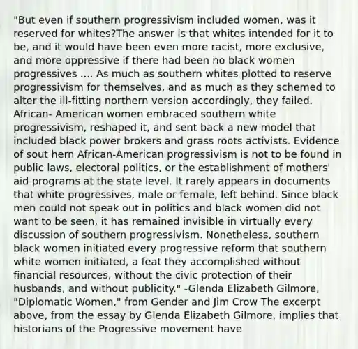 "But even if southern progressivism included women, was it reserved for whites?The answer is that whites intended for it to be, and it would have been even more racist, more exclusive, and more oppressive if there had been no black women progressives .... As much as southern whites plotted to reserve progressivism for themselves, and as much as they schemed to alter the ill-fitting northern version accordingly, they failed. African- American women embraced southern white progressivism, reshaped it, and sent back a new model that included black power brokers and grass roots activists. Evidence of sout hern African-American progressivism is not to be found in public laws, electoral politics, or the establishment of mothers' aid programs at the state level. It rarely appears in documents that white progressives, male or female, left behind. Since black men could not speak out in politics and black women did not want to be seen, it has remained invisible in virtually every discussion of southern progressivism. Nonetheless, southern black women initiated every progressive reform that southern white women initiated, a feat they accomplished without financial resources, without the civic protection of their husbands, and without publicity." -Glenda Elizabeth Gilmore, "Diplomatic Women," from Gender and Jim Crow The excerpt above, from the essay by Glenda Elizabeth Gilmore, implies that historians of the Progressive movement have