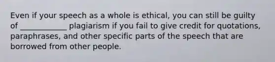 Even if your speech as a whole is ethical, you can still be guilty of ____________ plagiarism if you fail to give credit for quotations, paraphrases, and other specific parts of the speech that are borrowed from other people.