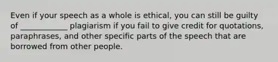 Even if your speech as a whole is ethical, you can still be guilty of ____________ plagiarism if you fail to give credit for quotations, paraphrases, and other specific parts of the speech that are borrowed from other people.