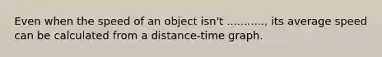 Even when the speed of an object isn't ..........., its average speed can be calculated from a distance-time graph.