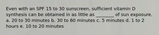 Even with an SPF 15 to 30 sunscreen, sufficient vitamin D synthesis can be obtained in as little as ________ of sun exposure. a. 20 to 30 minutes b. 30 to 60 minutes c. 5 minutes d. 1 to 2 hours e. 10 to 20 minutes