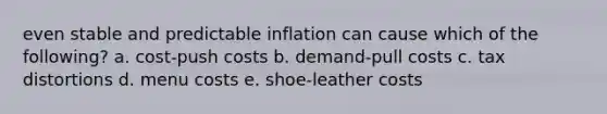 even stable and predictable inflation can cause which of the following? a. cost-push costs b. demand-pull costs c. tax distortions d. menu costs e. shoe-leather costs