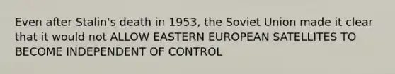 Even after Stalin's death in 1953, the Soviet Union made it clear that it would not ALLOW EASTERN EUROPEAN SATELLITES TO BECOME INDEPENDENT OF CONTROL