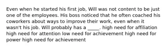 Even when he started his first job, Will was not content to be just one of the employees. His boss noticed that he often coached his coworkers about ways to improve their work, even when it wasn't his job. Will probably has a _____. high need for affiliation high need for attention low need for achievement high need for power high need for achievement