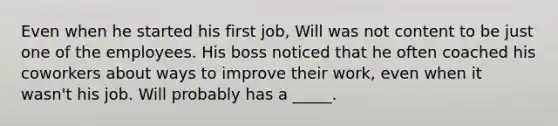 Even when he started his first job, Will was not content to be just one of the employees. His boss noticed that he often coached his coworkers about ways to improve their work, even when it wasn't his job. Will probably has a _____.