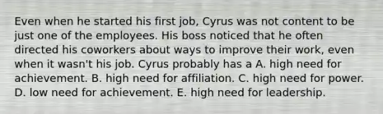 Even when he started his first job, Cyrus was not content to be just one of the employees. His boss noticed that he often directed his coworkers about ways to improve their work, even when it wasn't his job. Cyrus probably has a A. high need for achievement. B. high need for affiliation. C. high need for power. D. low need for achievement. E. high need for leadership.