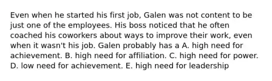 Even when he started his first job, Galen was not content to be just one of the employees. His boss noticed that he often coached his coworkers about ways to improve their work, even when it wasn't his job. Galen probably has a A. high need for achievement. B. high need for affiliation. C. high need for power. D. low need for achievement. E. high need for leadership