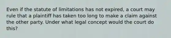 Even if the statute of limitations has not expired, a court may rule that a plaintiff has taken too long to make a claim against the other party. Under what legal concept would the court do this?