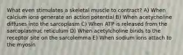 What even stimulates a skeletal muscle to contract? A) When calcium ions generate an action potential B) When acetycholine diffuses into the sarcoplasm C) When ATP is released from the sarcoplasmuc reticulum D) When acetylcholine binds to the receptor site on the sarcolemma E) When sodium ions attach to the myosin