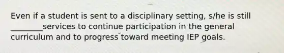 Even if a student is sent to a disciplinary setting, s/he is still ________services to continue participation in the general curriculum and to progress toward meeting IEP goals.