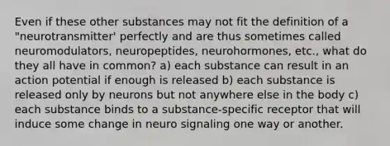 Even if these other substances may not fit the definition of a "neurotransmitter' perfectly and are thus sometimes called neuromodulators, neuropeptides, neurohormones, etc., what do they all have in common? a) each substance can result in an action potential if enough is released b) each substance is released only by neurons but not anywhere else in the body c) each substance binds to a substance-specific receptor that will induce some change in neuro signaling one way or another.