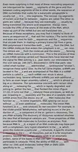 Even more surprising is that most of these noncoding sequences are interspersed be- tween ___ segments of the gene and thus between coding segments of the In other words, the sequence of DNA nucleotides that codes for a eukaryotic polypeptide is usually not __; it is __ into segments. The noncod- ing segments of nucleic acid that lie between _ regions are called The other re- gions are called __, because they are eventually ___, usually by being translated into amino acid sequences. (Excep- tions include the UTRs of the exons at the ends of the RNA, which make up part of the mRNA but are not translated into __. Because of these exceptions, you may find it helpful to think of exons as sequences of __ that exit the nucleus.) The terms intron and exon are used for both __ sequences and the __ sequences that encode them. In making a primary transcript from a gene, RNA polymerase II transcribes both __ and ___ from the DNA, but the mRNA molecule that enters the cytoplasm is an ___ ver- sion. The introns are ___from the molecule and the exons ____, forming an mRNA molecule with a continuous . This is the process of How is pre-mRNA splicing carried out? Researchers have learned that the signal for RNA splicing is a . Joan Steitz, our interviewee for this unit (see pp. 246-247), discovered in 1979 that parti- cles called small nuclear ____, abbreviated ___ (pronounced "snurps"), recognize these splice sites. As the full name implies, snRNPs are located in the ___s and are ecomposed of The RNA in a snRNP particle is called a ___; each snRNA mol- ecule is about __ nucleotides long. Several different snRNPs join with additional __ to form an even larger assembly called a ___, which is almost as big as a ribosome. The spliceosome interacts with certain sites along an __, releasing the ___, which is rapidly degraded, and joining to- gether the two __ that flanked the intron (Figure 17.12). It turns out that ___ catalyze these processes, as well as par- ticipating in ___ assembly and The idea of a catalytic role for snRNA arose from the discov- ery of ____, RNA molecules that function as ___. In some organisms, RNA splicing can occur without ___ or even additional ___ molecules: The intron RNA functions as a ___ and catalyzes its own excision! For example, in the ciliate protist Tetrahymena, self-splicing occurs in the pro- duction of ____ a component of the or- ganism's ribosomes. The pre-rRNA actually The discovery of ribozymes rendered obsolete the idea that all biological catalysts are . Three properties of RNA enable some RNA molecules to function as enzymes. First, because RNA is ___d, a region of an RNA molecule may base-pair with a complemen- tary region elsewhere in the ___e, which gives the molecule a particular ___l structure. A specific structure is essential to the c____ of ribozymes, just as it is for enzymatic proteins. Second, like certain amino acids in an enzymatic protein, some of the bases in RNA con- tain ____s that may participate in catalysis. Third, the ability of RNA to ____ with other nu- cleic acid molecules (either RNA or DNA) adds specificity to its ___ activity.